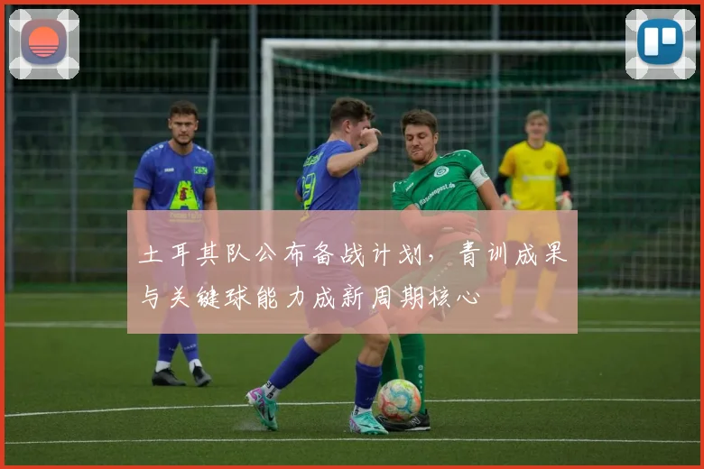 土耳其队公布备战计划，青训成果与关键球能力成新周期核心