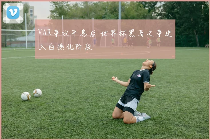 VAR争议平息后 世界杯黑马之争进入白热化阶段