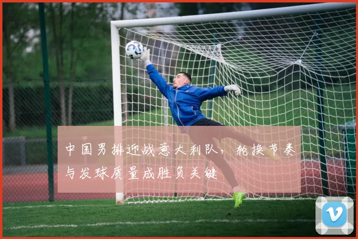 中国男排迎战意大利队，轮换节奏与发球质量成胜负关键